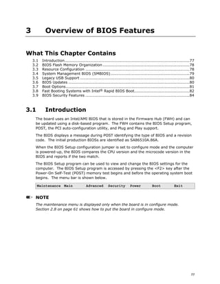 77
3 Overview of BIOS Features
What This Chapter Contains
3.1 Introduction...............................................................................................77
3.2 BIOS Flash Memory Organization ..................................................................78
3.3 Resource Configuration ...............................................................................78
3.4 System Management BIOS (SMBIOS)............................................................79
3.5 Legacy USB Support ...................................................................................80
3.6 BIOS Updates ............................................................................................80
3.7 Boot Options..............................................................................................81
3.8 Fast Booting Systems with Intel® Rapid BIOS Boot..........................................82
3.9 BIOS Security Features ...............................................................................84
3.1 Introduction
The board uses an Intel/AMI BIOS that is stored in the Firmware Hub (FWH) and can
be updated using a disk-based program. The FWH contains the BIOS Setup program,
POST, the PCI auto-configuration utility, and Plug and Play support.
The BIOS displays a message during POST identifying the type of BIOS and a revision
code. The initial production BIOSs are identified as SA86510A.86A.
When the BIOS Setup configuration jumper is set to configure mode and the computer
is powered-up, the BIOS compares the CPU version and the microcode version in the
BIOS and reports if the two match.
The BIOS Setup program can be used to view and change the BIOS settings for the
computer. The BIOS Setup program is accessed by pressing the <F2> key after the
Power-On Self-Test (POST) memory test begins and before the operating system boot
begins. The menu bar is shown below.
Maintenance Main Advanced Security Power Boot Exit
NOTE
The maintenance menu is displayed only when the board is in configure mode.
Section 2.8 on page 61 shows how to put the board in configure mode.
 