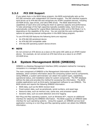 BIOS Setup Program
79
3.3.2 PCI IDE Support
If you select Auto in the BIOS Setup program, the BIOS automatically sets up the
PCI IDE connector with independent I/O channel support. The IDE interface supports
hard drives up to ATA-66/100 and recognizes any ATAPI compliant devices, including
CD-ROM drives, tape drives, and Ultra DMA drives. The BIOS determines the
capabilities of each drive and configures them to optimize capacity and performance.
To take advantage of the high capacities typically available today, hard drives are
automatically configured for Logical Block Addressing (LBA) and to PIO Mode 3 or 4,
depending on the capability of the drive. You can override the auto-configuration
options by specifying manual configuration in the BIOS Setup program.
To use ATA-66/100 features the following items are required:
• An ATA-66/100 peripheral device
• An ATA-66/100 compatible cable
• ATA-66/100 operating system device drivers
NOTE
Do not connect an ATA device as a slave on the same IDE cable as an ATAPI master
device. For example, do not connect an ATA hard drive as a slave to an ATAPI
CD-ROM drive.
3.4 System Management BIOS (SMBIOS)
SMBIOS is a Desktop Management Interface (DMI) compliant method for managing
computers in a managed network.
The main component of SMBIOS is the Management Information Format (MIF)
database, which contains information about the computing system and its components.
Using SMBIOS, a system administrator can obtain the system types, capabilities,
operational status, and installation dates for system components. The MIF database
defines the data and provides the method for accessing this information. The BIOS
enables applications such as third-party management software to use SMBIOS. The
BIOS stores and reports the following SMBIOS information:
• BIOS data, such as the BIOS revision level
• Fixed-system data, such as peripherals, serial numbers, and asset tags
• Resource data, such as memory size, cache size, and processor speed
• Dynamic data, such as event detection and error logging
Non-Plug and Play operating systems, such as Windows NT*, require an additional
interface for obtaining the SMBIOS information. The BIOS supports an SMBIOS table
interface for such operating systems. Using this support, an SMBIOS service-level
application running on a non-Plug and Play operating system can obtain the SMBIOS
information.
 
