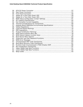 Intel Desktop Board D865GSA Technical Product Specification
viii
28. ATX12V Power Connector ............................................................................57
29. Main Power Connector.................................................................................57
30. Front Panel Connector.................................................................................58
31. States for a One-Color Power LED.................................................................59
32. States for a Two-Color Power LED.................................................................60
33. BIOS Setup Configuration Jumper Settings.....................................................61
34. DC Loading Characteristics...........................................................................64
35. Fan Connector Current Capability..................................................................64
36. Thermal Considerations for Components ........................................................68
37. Desktop Board D865GSA Environmental Specifications ....................................69
38. Safety Regulations......................................................................................70
39. Lead-Free Board Markings ...........................................................................74
40. EMC Regulations.........................................................................................75
41. Product Certification Markings ......................................................................76
42. BIOS Setup Program Menu Bar.....................................................................78
43. BIOS Setup Program Function Keys...............................................................78
44. Boot Device Menu Options ...........................................................................82
45. Supervisor and User Password Functions........................................................84
46. BIOS Error Messages ..................................................................................85
47. Uncompressed INIT Code Checkpoints...........................................................87
48. Boot Block Recovery Code Checkpoints..........................................................87
49. Runtime Code Uncompressed in F000 Shadow RAM .........................................88
50. Bus Initialization Checkpoints .......................................................................91
51. Upper Nibble High Byte Functions .................................................................91
52. Lower Nibble High Byte Functions .................................................................92
53. Beep Codes ...............................................................................................93
 
