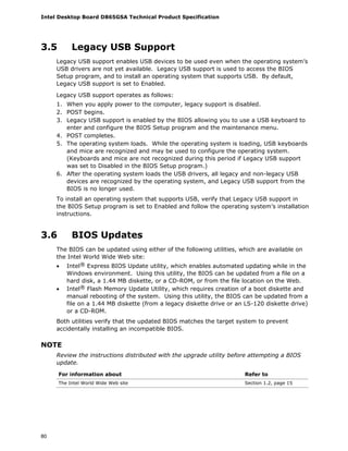 Intel Desktop Board D865GSA Technical Product Specification
80
3.5 Legacy USB Support
Legacy USB support enables USB devices to be used even when the operating system’s
USB drivers are not yet available. Legacy USB support is used to access the BIOS
Setup program, and to install an operating system that supports USB. By default,
Legacy USB support is set to Enabled.
Legacy USB support operates as follows:
1. When you apply power to the computer, legacy support is disabled.
2. POST begins.
3. Legacy USB support is enabled by the BIOS allowing you to use a USB keyboard to
enter and configure the BIOS Setup program and the maintenance menu.
4. POST completes.
5. The operating system loads. While the operating system is loading, USB keyboards
and mice are recognized and may be used to configure the operating system.
(Keyboards and mice are not recognized during this period if Legacy USB support
was set to Disabled in the BIOS Setup program.)
6. After the operating system loads the USB drivers, all legacy and non-legacy USB
devices are recognized by the operating system, and Legacy USB support from the
BIOS is no longer used.
To install an operating system that supports USB, verify that Legacy USB support in
the BIOS Setup program is set to Enabled and follow the operating system’s installation
instructions.
3.6 BIOS Updates
The BIOS can be updated using either of the following utilities, which are available on
the Intel World Wide Web site:
• Intel® Express BIOS Update utility, which enables automated updating while in the
Windows environment. Using this utility, the BIOS can be updated from a file on a
hard disk, a 1.44 MB diskette, or a CD-ROM, or from the file location on the Web.
• Intel® Flash Memory Update Utility, which requires creation of a boot diskette and
manual rebooting of the system. Using this utility, the BIOS can be updated from a
file on a 1.44 MB diskette (from a legacy diskette drive or an LS-120 diskette drive)
or a CD-ROM.
Both utilities verify that the updated BIOS matches the target system to prevent
accidentally installing an incompatible BIOS.
NOTE
Review the instructions distributed with the upgrade utility before attempting a BIOS
update.
For information about Refer to
The Intel World Wide Web site Section 1.2, page 15
 