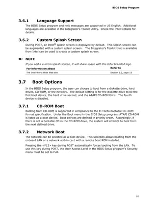 BIOS Setup Program
81
3.6.1 Language Support
The BIOS Setup program and help messages are supported in US English. Additional
languages are available in the Integrator’s Toolkit utility. Check the Intel website for
details.
3.6.2 Custom Splash Screen
During POST, an Intel® splash screen is displayed by default. This splash screen can
be augmented with a custom splash screen. The Integrator’s Toolkit that is available
from Intel can be used to create a custom splash screen.
NOTE
If you add a custom splash screen, it will share space with the Intel branded logo.
For information about Refer to
The Intel World Wide Web site Section 1.2, page 15
3.7 Boot Options
In the BIOS Setup program, the user can choose to boot from a diskette drive, hard
drives, CD-ROM, or the network. The default setting is for the diskette drive to be the
first boot device, the hard drive second, and the ATAPI CD-ROM third. The fourth
device is disabled.
3.7.1 CD-ROM Boot
Booting from CD-ROM is supported in compliance to the El Torito bootable CD-ROM
format specification. Under the Boot menu in the BIOS Setup program, ATAPI CD-ROM
is listed as a boot device. Boot devices are defined in priority order. Accordingly, if
there is not a bootable CD in the CD-ROM drive, the system will attempt to boot from
the next defined drive.
3.7.2 Network Boot
The network can be selected as a boot device. This selection allows booting from the
onboard LAN or a network add-in card with a remote boot ROM installed.
Pressing the <F12> key during POST automatically forces booting from the LAN. To
use this key during POST, the User Access Level in the BIOS Setup program's Security
menu must be set to Full.
 