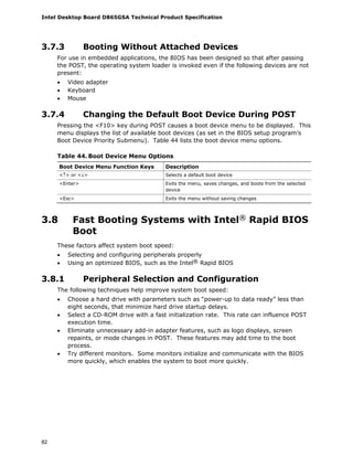 Intel Desktop Board D865GSA Technical Product Specification
82
3.7.3 Booting Without Attached Devices
For use in embedded applications, the BIOS has been designed so that after passing
the POST, the operating system loader is invoked even if the following devices are not
present:
• Video adapter
• Keyboard
• Mouse
3.7.4 Changing the Default Boot Device During POST
Pressing the <F10> key during POST causes a boot device menu to be displayed. This
menu displays the list of available boot devices (as set in the BIOS setup program’s
Boot Device Priority Submenu). Table 44 lists the boot device menu options.
Table 44. Boot Device Menu Options
Boot Device Menu Function Keys Description
<↑> or <↓> Selects a default boot device
<Enter> Exits the menu, saves changes, and boots from the selected
device
<Esc> Exits the menu without saving changes
3.8 Fast Booting Systems with Intel® Rapid BIOS
Boot
These factors affect system boot speed:
• Selecting and configuring peripherals properly
• Using an optimized BIOS, such as the Intel® Rapid BIOS
3.8.1 Peripheral Selection and Configuration
The following techniques help improve system boot speed:
• Choose a hard drive with parameters such as “power-up to data ready” less than
eight seconds, that minimize hard drive startup delays.
• Select a CD-ROM drive with a fast initialization rate. This rate can influence POST
execution time.
• Eliminate unnecessary add-in adapter features, such as logo displays, screen
repaints, or mode changes in POST. These features may add time to the boot
process.
• Try different monitors. Some monitors initialize and communicate with the BIOS
more quickly, which enables the system to boot more quickly.
 