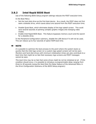 BIOS Setup Program
83
3.8.2 Intel Rapid BIOS Boot
Use of the following BIOS Setup program settings reduces the POST execution time.
In the Boot Menu:
• Set the hard disk drive as the first boot device. As a result, the POST does not first
seek a diskette drive, which saves about one second from the POST execution time.
• Disable Quiet Boot, which eliminates display of the logo splash screen. This could
save several seconds of painting complex graphic images and changing video
modes.
• Enable Intel Rapid BIOS Boot. This feature bypasses memory count and the search
for a diskette drive.
In the Peripheral Configuration submenu, disable the LAN device if it will not be used.
This can reduce up to four seconds of option ROM boot time.
NOTE
It is possible to optimize the boot process to the point where the system boots so
quickly that the Intel logo screen (or a custom logo splash screen) will not be seen.
Monitors and hard disk drives with minimum initialization times can also contribute to a
boot time that might be so fast that necessary logo screens and POST messages
cannot be seen.
This boot time may be so fast that some drives might be not be initialized at all. If this
condition should occur, it is possible to introduce a programmable delay ranging from
three to 30 seconds (using the Hard Disk Pre-Delay feature of the Advanced Menu in
the Drive Configuration Submenu of the BIOS Setup program).
 