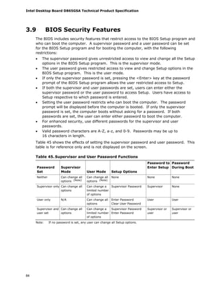 Intel Desktop Board D865GSA Technical Product Specification
84
3.9 BIOS Security Features
The BIOS includes security features that restrict access to the BIOS Setup program and
who can boot the computer. A supervisor password and a user password can be set
for the BIOS Setup program and for booting the computer, with the following
restrictions:
• The supervisor password gives unrestricted access to view and change all the Setup
options in the BIOS Setup program. This is the supervisor mode.
• The user password gives restricted access to view and change Setup options in the
BIOS Setup program. This is the user mode.
• If only the supervisor password is set, pressing the <Enter> key at the password
prompt of the BIOS Setup program allows the user restricted access to Setup.
• If both the supervisor and user passwords are set, users can enter either the
supervisor password or the user password to access Setup. Users have access to
Setup respective to which password is entered.
• Setting the user password restricts who can boot the computer. The password
prompt will be displayed before the computer is booted. If only the supervisor
password is set, the computer boots without asking for a password. If both
passwords are set, the user can enter either password to boot the computer.
• For enhanced security, use different passwords for the supervisor and user
passwords.
• Valid password characters are A-Z, a-z, and 0-9. Passwords may be up to
16 characters in length.
Table 45 shows the effects of setting the supervisor password and user password. This
table is for reference only and is not displayed on the screen.
Table 45. Supervisor and User Password Functions
Password
Set
Supervisor
Mode User Mode Setup Options
Password to
Enter Setup
Password
During Boot
Neither Can change all
options (Note)
Can change all
options (Note)
None None None
Supervisor only Can change all
options
Can change a
limited number
of options
Supervisor Password Supervisor None
User only N/A Can change all
options
Enter Password
Clear User Password
User User
Supervisor and
user set
Can change all
options
Can change a
limited number
of options
Supervisor Password
Enter Password
Supervisor or
user
Supervisor or
user
Note: If no password is set, any user can change all Setup options.
 