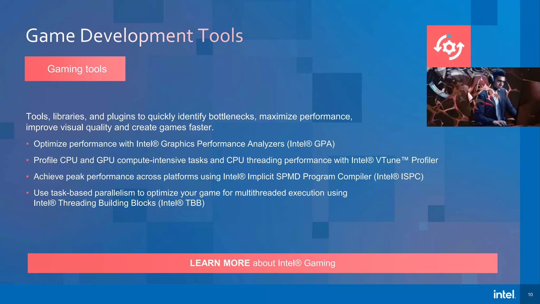 10 LEARN MORE about Intel® Gaming Tools, libraries, and plugins to quickly identify bottlenecks, maximize performance, improve visual quality and create games faster. • Optimize performance with Intel® Graphics Performance Analyzers (Intel® GPA) • Profile CPU and GPU compute-intensive tasks and CPU threading performance with Intel® VTune™ Profiler • Achieve peak performance across platforms using Intel® Implicit SPMD Program Compiler (Intel® ISPC) • Use task-based parallelism to optimize your game for multithreaded execution using Intel® Threading Building Blocks (Intel® TBB) Gaming tools 