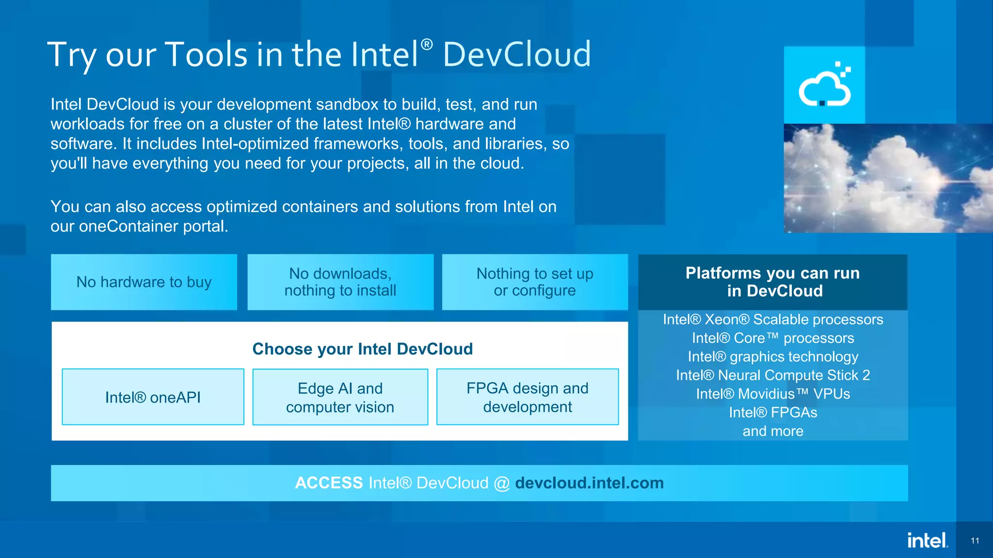 11 ACCESS Intel® DevCloud @ devcloud.intel.com Intel DevCloud is your development sandbox to build, test, and run workloads for free on a cluster of the latest Intel® hardware and software. It includes Intel-optimized frameworks, tools, and libraries, so you'll have everything you need for your projects, all in the cloud. You can also access optimized containers and solutions from Intel on our oneContainer portal. Intel® Xeon® Scalable processors Intel® Core™ processors Intel® graphics technology Intel® Neural Compute Stick 2 Intel® Movidius™ VPUs Intel® FPGAs and more Platforms you can run in DevCloud Intel® oneAPI Edge AI and computer vision FPGA design and development Choose your Intel DevCloud No hardware to buy No downloads, nothing to install Nothing to set up or configure 