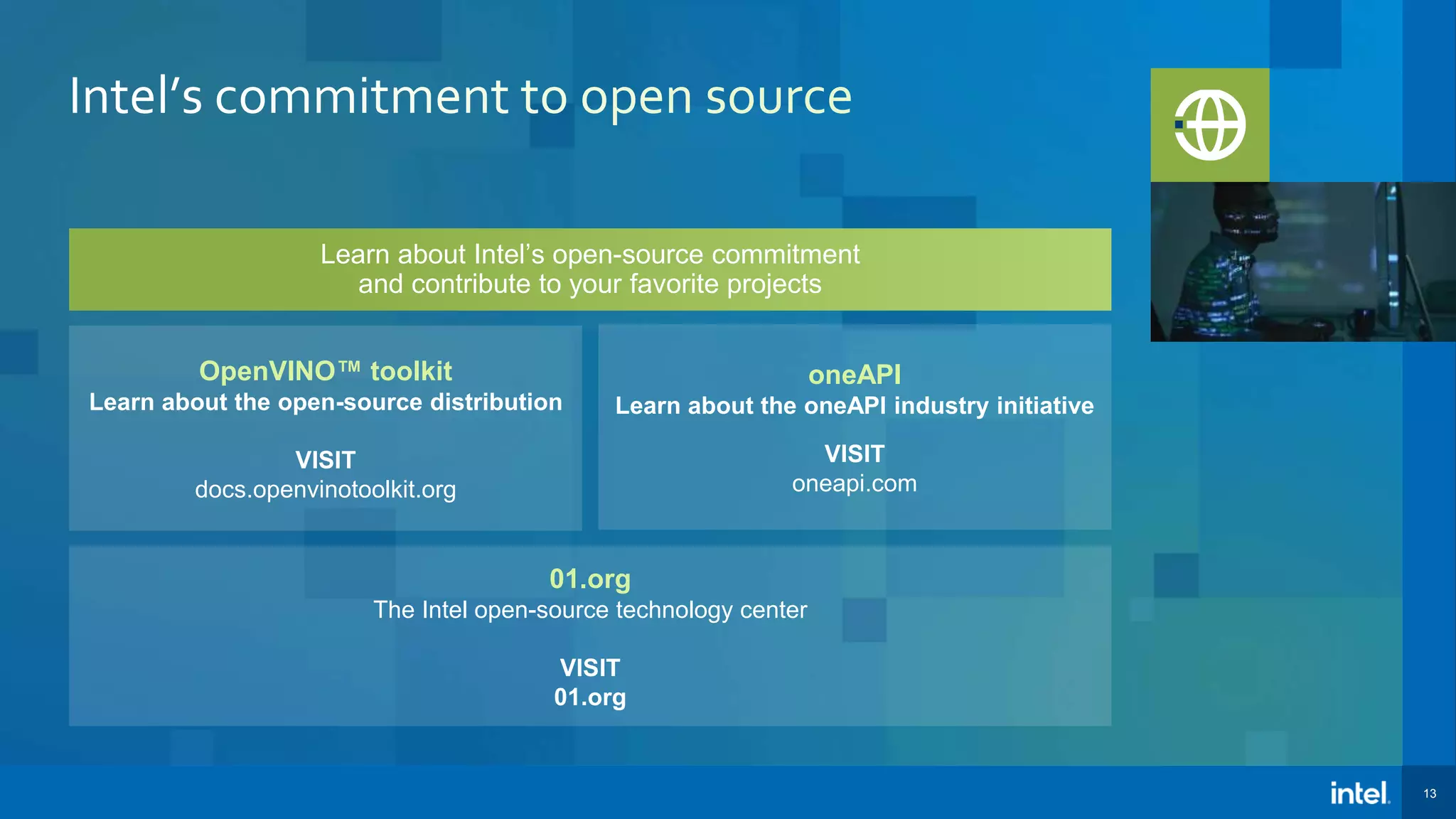 13 Learn about Intel’s open-source commitment and contribute to your favorite projects 01.org The Intel open-source technology center VISIT 01.org oneAPI Learn about the oneAPI industry initiative VISIT oneapi.com OpenVINO™ toolkit Learn about the open-source distribution VISIT docs.openvinotoolkit.org 