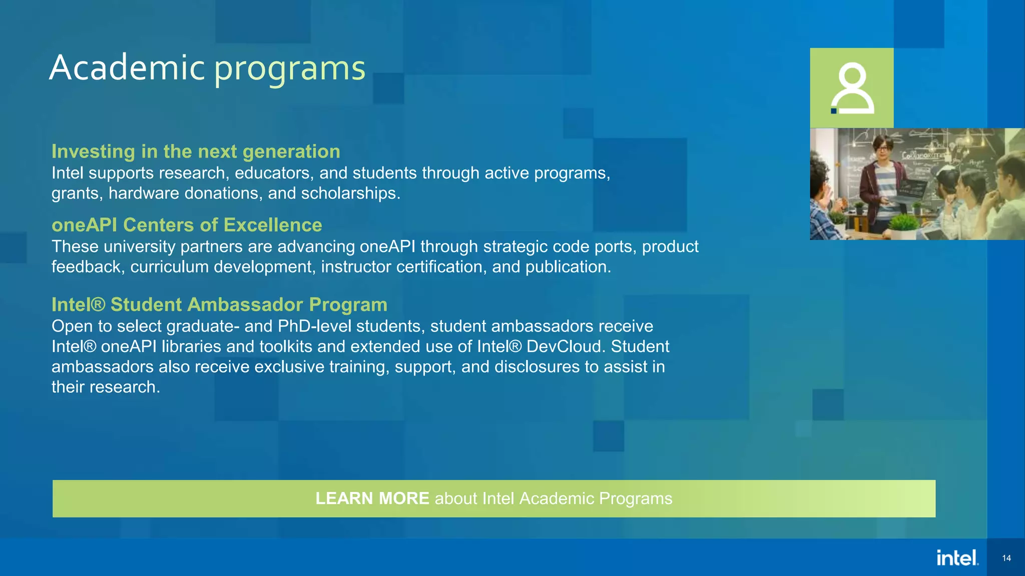 14 Investing in the next generation Intel supports research, educators, and students through active programs, grants, hardware donations, and scholarships. oneAPI Centers of Excellence These university partners are advancing oneAPI through strategic code ports, product feedback, curriculum development, instructor certification, and publication. Intel® Student Ambassador Program Open to select graduate- and PhD-level students, student ambassadors receive Intel® oneAPI libraries and toolkits and extended use of Intel® DevCloud. Student ambassadors also receive exclusive training, support, and disclosures to assist in their research. LEARN MORE about Intel Academic Programs 