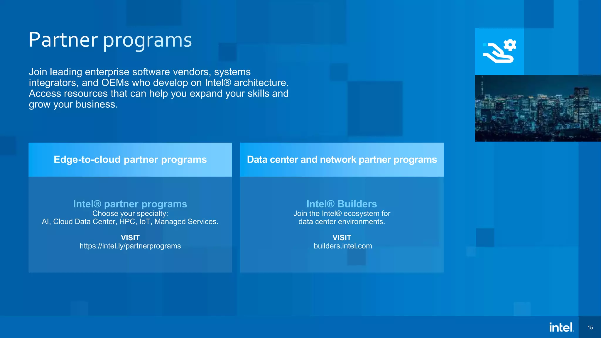 15 Join leading enterprise software vendors, systems integrators, and OEMs who develop on Intel® architecture. Access resources that can help you expand your skills and grow your business. Intel® partner programs Choose your specialty: AI, Cloud Data Center, HPC, IoT, Managed Services. VISIT https://intel.ly/partnerprograms Edge-to-cloud partner programs Intel® Builders Join the Intel® ecosystem for data center environments. VISIT builders.intel.com Data center and network partner programs 