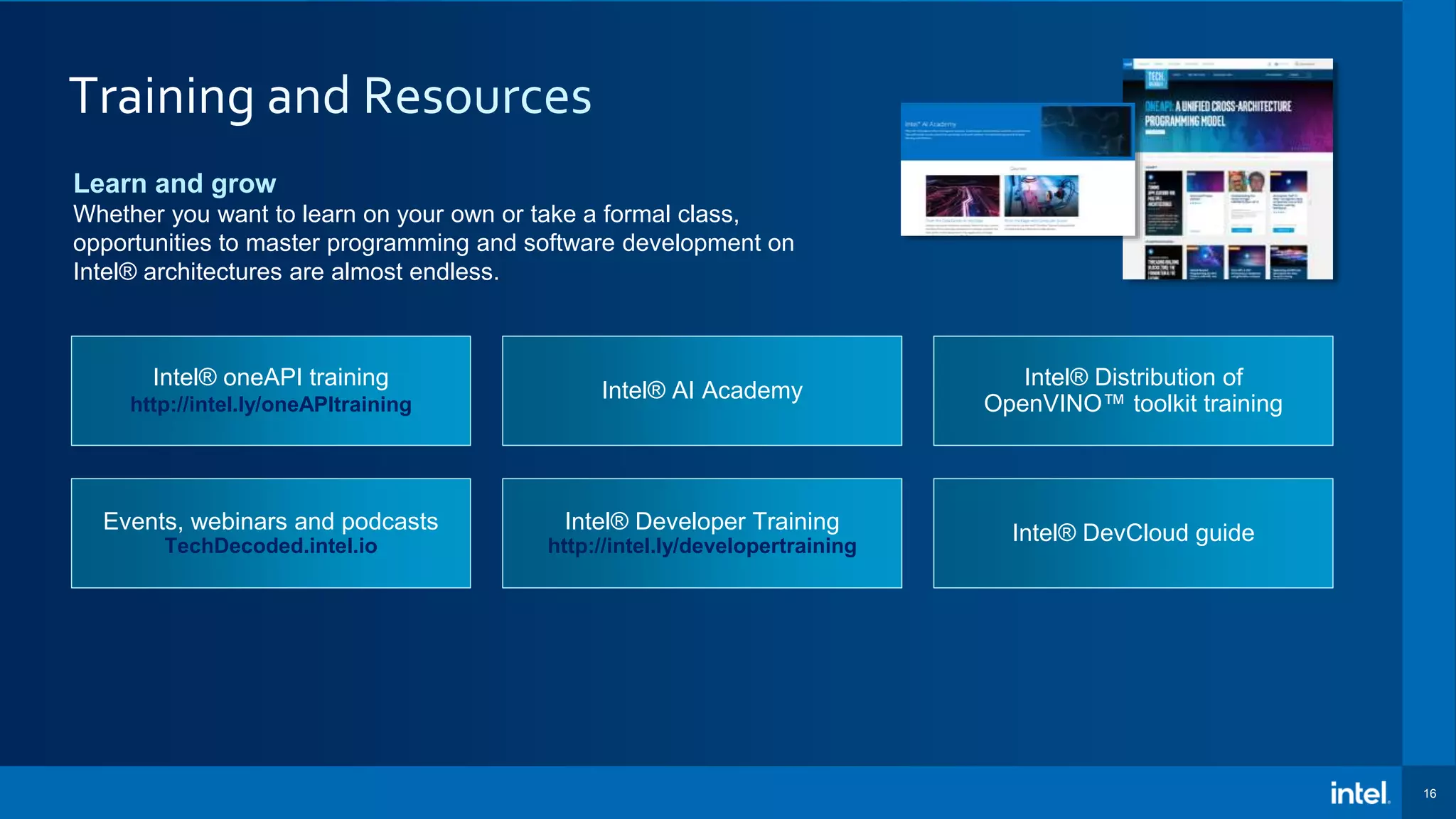 16 Learn and grow Whether you want to learn on your own or take a formal class, opportunities to master programming and software development on Intel® architectures are almost endless. Intel® oneAPI training http://intel.ly/oneAPItraining Intel® AI Academy Intel® DevCloud guide Intel® Distribution of OpenVINO™ toolkit training Events, webinars and podcasts TechDecoded.intel.io Intel® Developer Training http://intel.ly/developertraining 