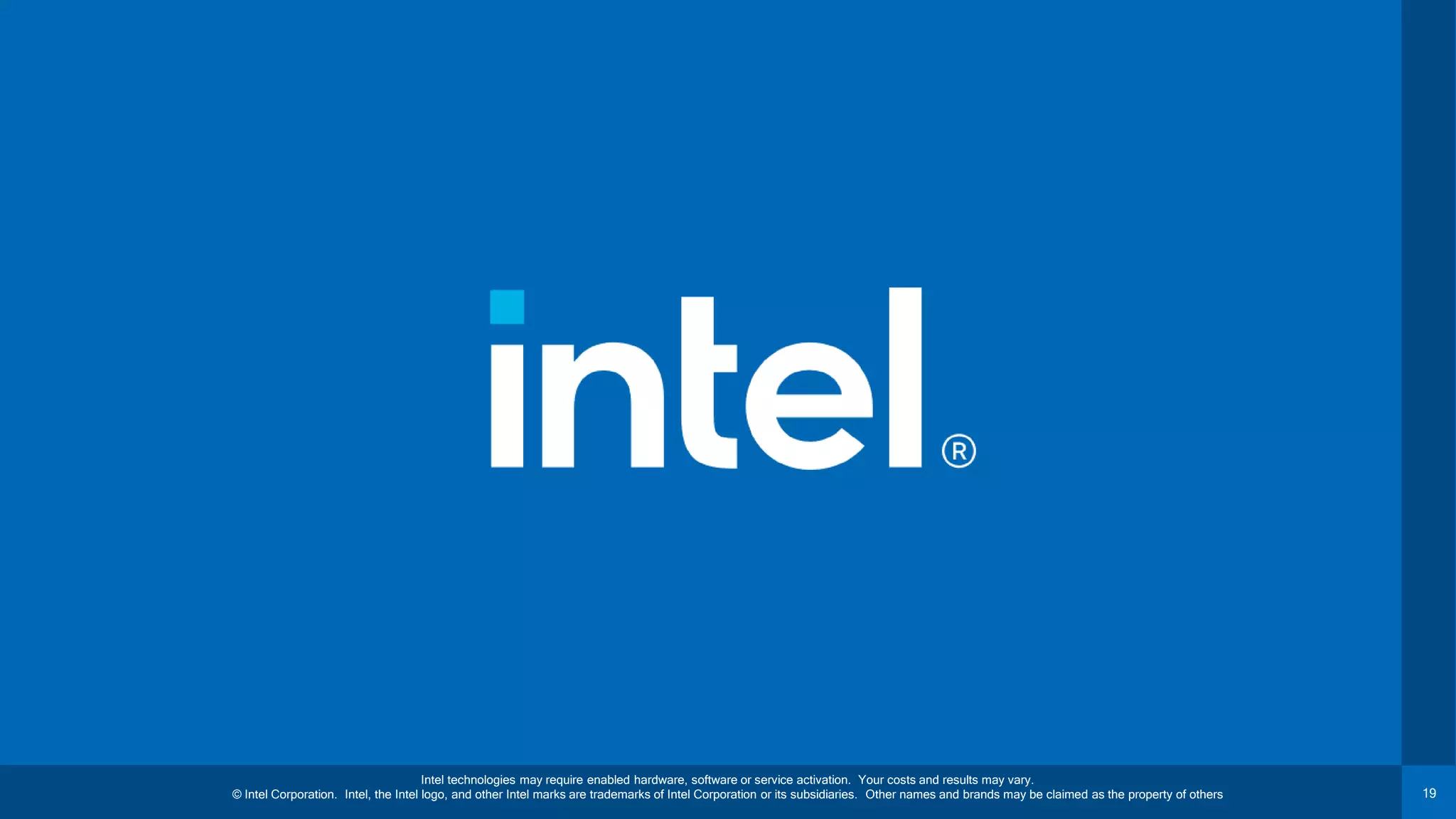 19 Intel technologies may require enabled hardware, software or service activation. Your costs and results may vary. © Intel Corporation. Intel, the Intel logo, and other Intel marks are trademarks of Intel Corporation or its subsidiaries. Other names and brands may be claimed as the property of others 