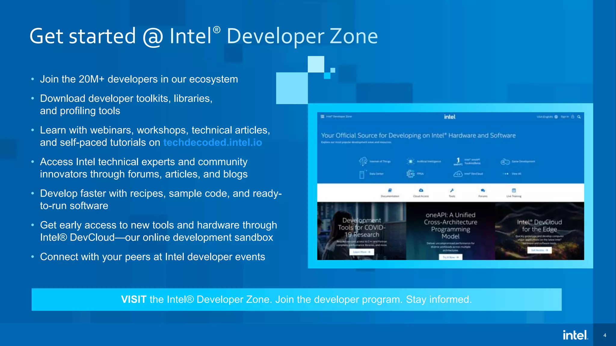 4 • Join the 20M+ developers in our ecosystem • Download developer toolkits, libraries, and profiling tools • Learn with webinars, workshops, technical articles, and self-paced tutorials on techdecoded.intel.io • Access Intel technical experts and community innovators through forums, articles, and blogs • Develop faster with recipes, sample code, and ready- to-run software • Get early access to new tools and hardware through Intel® DevCloud—our online development sandbox • Connect with your peers at Intel developer events VISIT the Intel® Developer Zone. Join the developer program. Stay informed. 