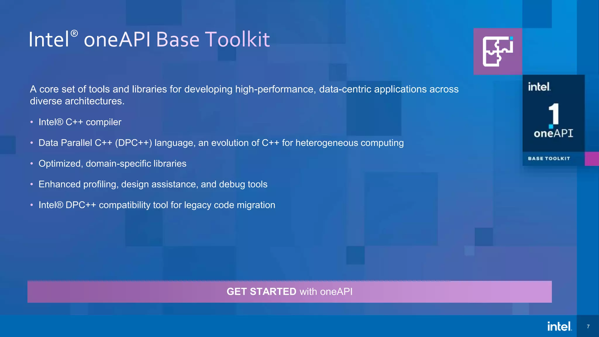 7 GET STARTED with oneAPI A core set of tools and libraries for developing high-performance, data-centric applications across diverse architectures. • Intel® C++ compiler • Data Parallel C++ (DPC++) language, an evolution of C++ for heterogeneous computing • Optimized, domain-specific libraries • Enhanced profiling, design assistance, and debug tools • Intel® DPC++ compatibility tool for legacy code migration 