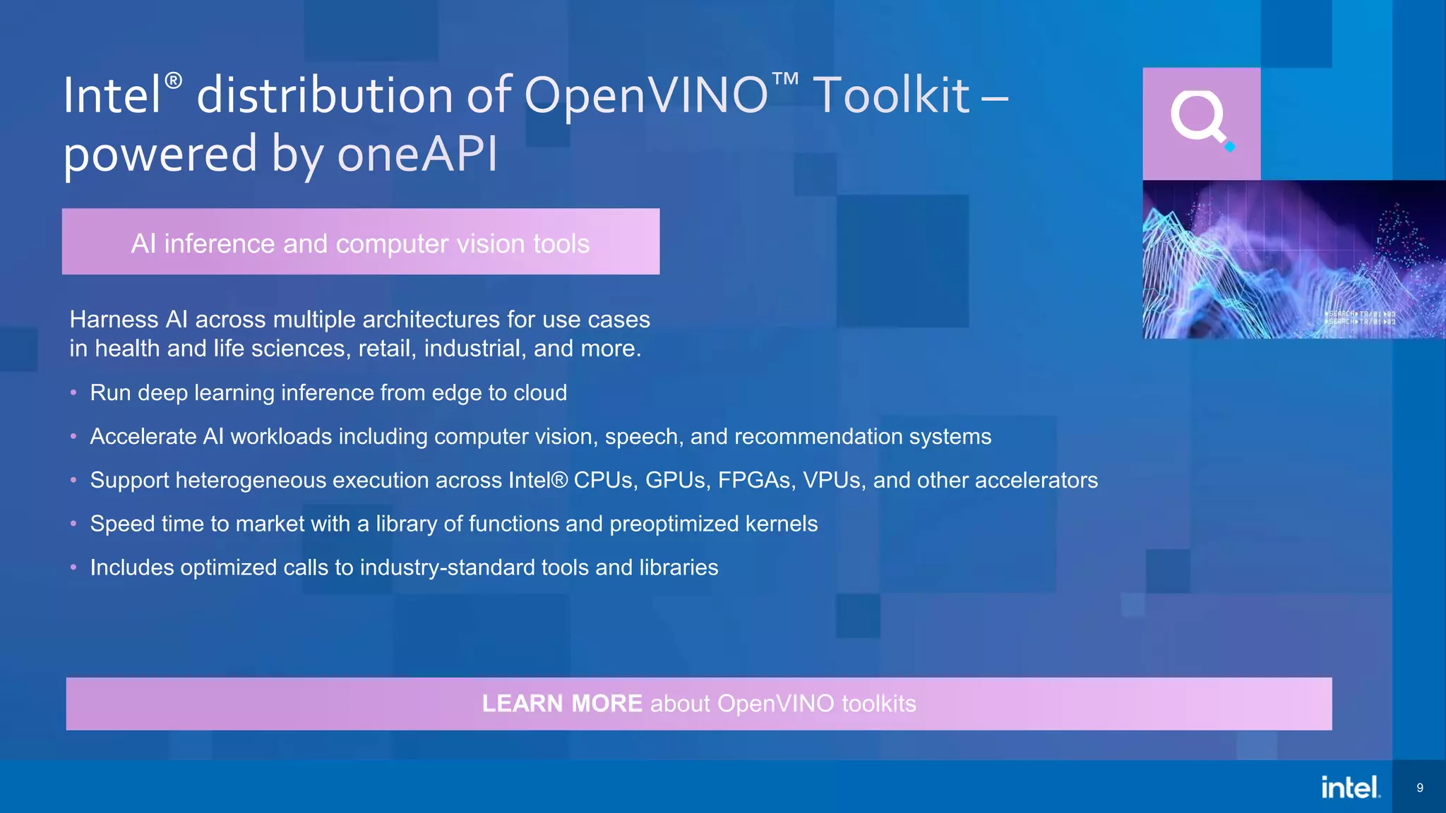 9 LEARN MORE about OpenVINO toolkits Harness AI across multiple architectures for use cases in health and life sciences, retail, industrial, and more. • Run deep learning inference from edge to cloud • Accelerate AI workloads including computer vision, speech, and recommendation systems • Support heterogeneous execution across Intel® CPUs, GPUs, FPGAs, VPUs, and other accelerators • Speed time to market with a library of functions and preoptimized kernels • Includes optimized calls to industry-standard tools and libraries AI inference and computer vision tools 