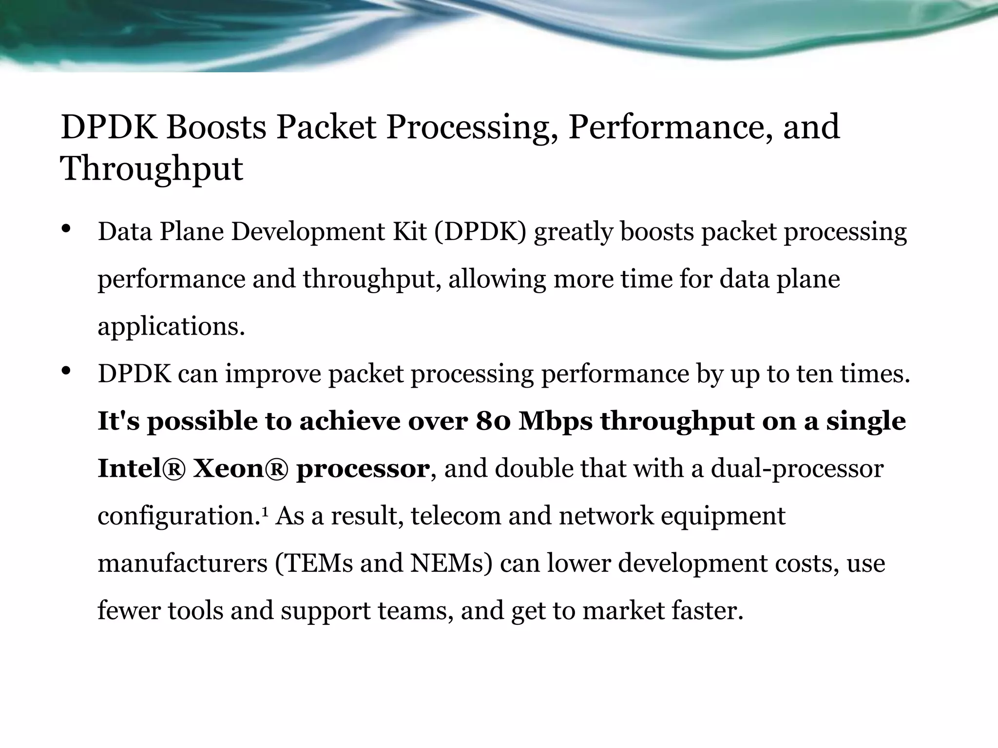 DPDK Boosts Packet Processing, Performance, and
Throughput
• Data Plane Development Kit (DPDK) greatly boosts packet processing
performance and throughput, allowing more time for data plane
applications.
• DPDK can improve packet processing performance by up to ten times.
It's possible to achieve over 80 Mbps throughput on a single
Intel® Xeon® processor, and double that with a dual-processor
configuration.1 As a result, telecom and network equipment
manufacturers (TEMs and NEMs) can lower development costs, use
fewer tools and support teams, and get to market faster.
 