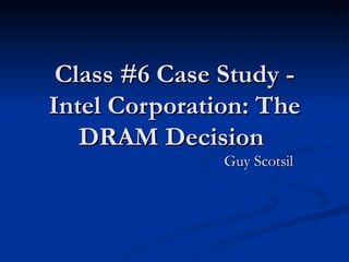 Class #6 Case Study - Intel Corporation: The DRAM Decision  Guy Scotsil 