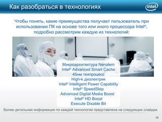 Как разобраться в технологиях  Более детальная информация по каждой технологии представлена на следующих слайдах  Микроархитектура  Nenalem Intel ®  Advanced Smart Cache 45 нм техпроцесс High-k  диэлектрик Intel ®  Intelligent Power Capability Intel ®  SpeedStep Advanced Digital Media Boost  Intel ®  HD Boost Execute Disable Bit Чтобы понять, какие преимущества получает пользователь при использовании ПК на основе того или иного процессора  Intel ® ,  подробно рассмотрим каждую из технологий: 