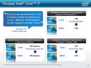Если бы мы могли описать  Core i7  одним словом то сказали бы, что он – Монстр. В бенчмарках он как Годзила в центре Токио . Добавление эффектов   в приложении CyberLink* PowerDirector* 7  Создание слайд-шоу в приложении Photodex* ProShow* Gold  Время обработки 5-секундой анимации в приложении  Blender* Maximum PC Ноябрь  2008  года “ ” Почему  Intel ®  Core™ i7 *  Прочие наименования и торговые марки могут быть собственностью своих законных владельцев. i7-920 1.84 На  84%  быстрее ! Q9450 1.00 i7-920 1.27 На  27%  быстрее ! Q9450 1.00 i7-940 144  минуты На 39 минут раньше ! Q9650 183  минуты 