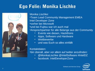 Ego Folie: Monika Lischke
        Monika Lischke:
        •Team Lead Community Management EMEA
        Intel Developer Zone
        •vorher bei Microsoft
        •und bei Fujitsu war ich auch mal
        •Ansprechpartner für alle Belange aus der Community
             • Events wie diesen, Hackthons
             • Apps, Software und Hardware
             • Wettbewerbe
             • und was Euch so alles einfällt

        Kontaktdaten:
        •bin überall, aber vor allem auf twitter anzufinden:
            • @MonikaLischke @IntelSoftware #IntelDZ
            • facebook: IntelDeveloperZone


                                     Software and Services Group
2
 