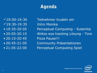 Agenda

    19:00-19:30         Teilnehmer trudeln ein
    19:30-19:35         Intro Monika
    • 19:35-20:05         Perceptual Computing - Sulamita
    • 20:05-20:15         4tiitoo eye tracking Lösung - Tore
    • 20:15-20:45         Pizza Pause!!!
    • 20:45-21:05         Community Präsentationen
    • 21:05-22:00         Perceptual Computing Spiel




                                          Software and Services Group
4
 