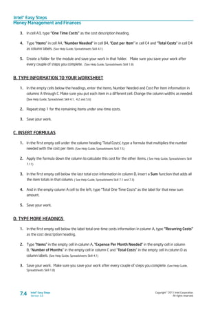 Intel® Easy Steps
Money Management and Finances
Copyright © 2011 Intel Corporation.
All rights reserved.
Intel® Easy Steps
Version 3.07.4
3.	 In cell A3, type “One Time Costs” as the cost description heading.
4.	 Type “Items” in cell A4, “Number Needed” in cell B4, “Cost per Item” in cell C4 and “Total Costs” in cell D4
as column labels. (See Help Guide, Spreadsheets Skill 4.1)
5.	 Create a folder for the module and save your work in that folder.  Make sure you save your work after
every couple of steps you complete. (See Help Guide, Spreadsheets Skill 1.8)
B. TYPE INFORMATION TO YOUR WORKSHEET
1.	 In the empty cells below the headings, enter the Items, Number Needed and Cost Per Item information in
columns A through C. Make sure you put each item in a different cell. Change the column widths as needed.
(see Help Guide, Spreadsheet Skill 4.1, 4.2 and 5.6)
2.	 Repeat step 1 for the remaining items under one-time costs.
3.	 Save your work.
C. INSERT FORMULAS
1.	 In the first empty cell under the column heading ‘Total Costs’, type a formula that multiplies the number
needed with the cost per item. (See Help Guide, Spreadsheets Skill 7.5)
2.	 Apply the formula down the column to calculate this cost for the other items. ( See Help Guide, Spreadsheets Skill
7.11)
3.	 In the first empty cell below the last total cost information in column D, insert a Sum function that adds all
the item totals in that column. ( See Help Guide, Spreadsheets Skill 7.1 and 7.3)
4.	 And in the empty column A cell to the left, type “Total One Time Costs” as the label for that new sum
amount.
5.	 Save your work.
D. TYPE MORE HEADINGS
1.	 In the first empty cell below the label total one-time costs information in column A, type “Recurring Costs”
as the cost description heading.
2.	 Type “Items” in the empty cell in column A, “Expense Per Month Needed” in the empty cell in column
B, “Number of Months” in the empty cell in column C and “Total Costs” in the empty cell in column D as
column labels. (See Help Guide, Spreadsheets Skill 4.1)
3.	 Save your work. Make sure you save your work after every couple of steps you complete. (See Help Guide,
Spreadsheets Skill 1.8)
 
