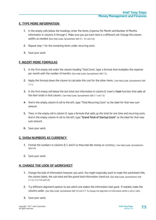 Copyright © 2011 Intel Corporation.
All rights reserved.
Intel® Easy Steps
Version 3.0
Intel® Easy Steps
Money Management and Finances
7.5
E. TYPE MORE INFORMATION
1.	 In the empty cells below the headings, enter the Items, Expense Per Month and Number of Months
information in columns A through C. Make sure you put each item in a different cell. Change the column
widths as needed. (see Help Guide, Spreadsheet Skill 4.1, 4.2 and 5.6)
2.	 Repeat step 1 for the remaining items under recurring costs.
3.	 Save your work.
F. INSERT MORE FORMULAS
1.	 In the first empty cell under the column heading ‘Total Costs’, type a formula that multiplies the expense
per month with the number of months. (See Help Guide, Spreadsheets Skill 7.5)
2.	 Apply the formula down the column to calculate this cost for the other items. ( See Help Guide, Spreadsheets Skill
7.11)
3.	 In the first empty cell below the last total cost information in column D, insert a Sum function that adds all
the item totals in that column. ( See Help Guide, Spreadsheets Skill 7.1 and 7.3)
4.	 And in the empty column A cell to the left, type “Total Recurring Costs” as the label for that new sum
amount.
5.	 Then, in the empty cell in column D, type a formula that adds up the total for one time and recurring costs.
And in the empty column A cell to the left, type “Grand Total of Startup Costs” as the label for that new
sum amount.
6.	 Save your work.
G. SHOW NUMBERS AS CURRENCY
1.	 Format the numbers in columns B, C and D so they look like money or currency. ( See Help Guide, Spreadsheets
Skill 4.9)
2.	 Save your work.
H. CHANGE THE LOOK OF WORKSHEET
1.	 Change the look of information however you wish. You might especially want to make the worksheet title,
the column labels, the sub-total and the grand total information stand out. (See Help Guide, Spreadsheets Skill
5.1,5.2, 5.3, 5.8 and 5.9)
2.	 Try different alignment options to see which one makes the information look good. If needed, make the
columns wider. (See Help Guide, Spreadsheet Skill 5.6 and 5.7: To change the alignment of information within a cell or cells)
3.	 Save your work.
 