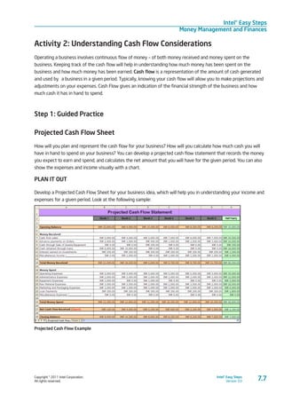 Copyright © 2011 Intel Corporation.
All rights reserved.
Intel® Easy Steps
Version 3.0
Intel® Easy Steps
Money Management and Finances
7.7
Activity 2: Understanding Cash Flow Considerations
Operating a business involves continuous flow of money – of both money received and money spent on the
business. Keeping track of the cash flow will help in understanding how much money has been spent on the
business and how much money has been earned. Cash flow is a representation of the amount of cash generated
and used by a business in a given period. Typically, knowing your cash flow will allow you to make projections and
adjustments on your expenses. Cash Flow gives an indication of the financial strength of the business and how
much cash it has in hand to spend.
Step 1: Guided Practice
Projected Cash Flow Sheet
How will you plan and represent the cash flow for your business? How will you calculate how much cash you will
have in hand to spend on your business? You can develop a projected cash flow statement that records the money
you expect to earn and spend, and calculates the net amount that you will have for the given period. You can also
show the expenses and income visually with a chart.
PLAN IT OUT
Develop a Projected Cash Flow Sheet for your business idea, which will help you in understanding your income and
expenses for a given period. Look at the following sample:
Projected Cash Flow Example
 