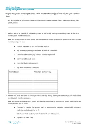 Intel® Easy Steps
Money Management and Finances
Copyright © 2011 Intel Corporation.
All rights reserved.
Intel® Easy Steps
Version 3.0
Imagine that you are operating a business. Think about the following questions and plan your cash flow
sheet.
1.	 For which period do you want to create the projected cash flow statement? For e.g., monthly. quarterly, half-
yearly, annual.
____________________________________________________________________________________________
____________________________________________________________________________________________
2.	 Identify and list all the sources from which you will receive money. Identify the amount you will receive on a
monthly basis from these sources.
Note: Since you may not know the correct amounts, write down the amounts based on assumption. The amounts may be fixed or vary each
month, depending on the source.
a.	 Earnings from sales of your products and services
b.	 Any advance payments you may have received on future sales
c.	 Cash received for selling any business assets or equipment
d.	 Cash received through loans
e.	 Interest on business investments
f.	 Any other miscellaneous amounts
Income Source Amount (in local currency)
3.	 Identify and list all the items for which you will have to pay money. Identify what amount you will receive on a
monthly basis from these sources.
Note: Since you may not know the correct amounts, write down the amounts based on assumption. The amounts may be fixed or vary
monthly depending upon the expense.
a.	 Expenses for running the business such as administrative, operating, raw material, equipment,
marketing, packaging, and so forth.
Note: You can refer to your Startup Costs Sheet to identify some of the expenses.
b.	 Payments on loans, if any.
7.8
 