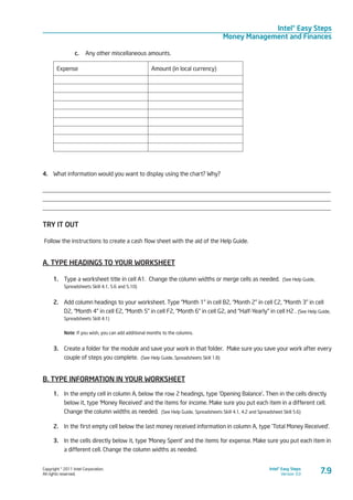 Copyright © 2011 Intel Corporation.
All rights reserved.
Intel® Easy Steps
Version 3.0
Intel® Easy Steps
Money Management and Finances
c.	 Any other miscellaneous amounts.
Expense Amount (in local currency)
4.	 What information would you want to display using the chart? Why?
________________________________________________________________________________________________
________________________________________________________________________________________________
________________________________________________________________________________________________
TRY IT OUT
Follow the instructions to create a cash flow sheet with the aid of the Help Guide.
A. TYPE HEADINGS TO YOUR WORKSHEET
1.	 Type a worksheet title in cell A1. Change the column widths or merge cells as needed. (See Help Guide,
Spreadsheets Skill 4.1, 5.6 and 5.10)
2.	 Add column headings to your worksheet. Type “Month 1” in cell B2, “Month 2” in cell C2, “Month 3” in cell
D2, “Month 4” in cell E2, “Month 5” in cell F2, “Month 6” in cell G2, and “Half-Yearly” in cell H2 . (See Help Guide,
Spreadsheets Skill 4.1)
Note: If you wish, you can add additional months to the columns.
3.	 Create a folder for the module and save your work in that folder. Make sure you save your work after every
couple of steps you complete. (See Help Guide, Spreadsheets Skill 1.8)
B. TYPE INFORMATION IN YOUR WORKSHEET
1.	 In the empty cell in column A, below the row 2 headings, type ‘Opening Balance’. Then in the cells directly
below it, type ‘Money Received’ and the items for income. Make sure you put each item in a different cell.
Change the column widths as needed. (See Help Guide, Spreadsheets Skill 4.1, 4.2 and Spreadsheet Skill 5.6)
2.	 In the first empty cell below the last money received information in column A, type ‘Total Money Received’.
3.	 In the cells directly below it, type ‘Money Spent’ and the items for expense. Make sure you put each item in
a different cell. Change the column widths as needed.
7.9
 