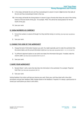 Copyright © 2011 Intel Corporation.
All rights reserved.
Intel® Easy Steps
Version 3.0
Intel® Easy Steps
Money Management and Finances
7.11
9.	 In the empty cell beside the net cash flow received/spent in column H, insert a Sum function that adds all
the net cash flow received/spent totals in that row.
10.	In the empty cell beside the closing balance in column H, type a formula that shows the value of the closing
balance of the last month of the year. For example, =M29. This will be the closing balance for the last
month of the year.
11.	Save your work.
D. SHOW NUMBERS AS CURRENCY
1.	 Format the numbers in columns B though H so they look like money or currency. (See Help Guide, Spreadsheets
Skill 4.9)
2.	 Save your work.
E. CHANGE THE LOOK OF THE WORKSHEET
1.	 Change the look of information however you wish. You might especially want to make the worksheet title,
the column labels, and the annual information stand out. (See Help Guide, Spreadsheet Skill 5.1, 5.2, 5.3, 5.8 and 5.9)
2.	 Try different alignment options to see which one makes the information look good. If needed, make the
columns wider. (See Help Guide, Spreadsheet Skill 5.6 and 5.7)
3.	 Save your work.
F. NAME YOUR WORKSHEET
1.	 Rename Sheet 1 with a name that describes the information in the worksheet. For example, ‘Projected
Cash Flow’. (See Help Guide, Spreadsheets Skill 3.2)
2.	 Save your work.
Getting feedback from others will help you improve your work. Share your cash flow sheet with a few other
participants and get their feedback. Make changes based on the feedback, if required. It is always a good practice to
review your work before you share it with others.
 