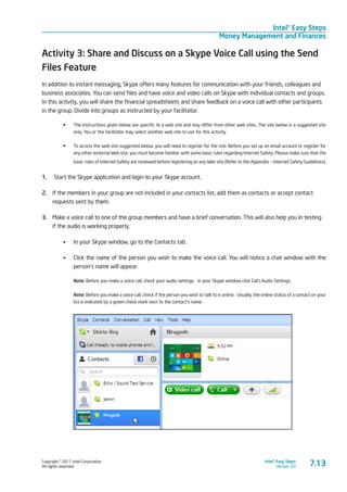 Copyright © 2011 Intel Corporation.
All rights reserved.
Intel® Easy Steps
Version 3.0
Intel® Easy Steps
Money Management and Finances
7.13
Activity 3: Share and Discuss on a Skype Voice Call using the Send
Files Feature
In addition to instant messaging, Skype offers many features for communication with your friends, colleagues and
business associates. You can send files and have voice and video calls on Skype with individual contacts and groups.
In this activity, you will share the financial spreadsheets and share feedback on a voice call with other participants
in the group. Divide into groups as instructed by your facilitator.
•	 The instructions given below are specific to a web site and may differ from other web sites. The site below is a suggested site
only. You or the facilitator may select another web site to use for this activity.
•	 To access the web site suggested below, you will need to register for the site. Before you set up an email account or register for
any other external Web site, you must become familiar with some basic rules regarding Internet Safety. Please make sure that the
basic rules of Internet Safety are reviewed before registering on any Web site (Refer to the Appendix – Internet Safety Guidelines).
1.	 Start the Skype application and login to your Skype account.
2.	 If the members in your group are not included in your contacts list, add them as contacts or accept contact
requests sent by them.
3.	 Make a voice call to one of the group members and have a brief conversation. This will also help you in testing
if the audio is working properly.
•	 In your Skype window, go to the Contacts tab.
•	 Click the name of the person you wish to make the voice call. You will notice a chat window with the
person’s name will appear.
Note: Before you make a voice call, check your audio settings. In your Skype window click Call | Audio Settings.
Note: Before you make a voice call, check if the person you wish to talk to is online. Usually, the online status of a contact on your
list is indicated by a green check mark next to the contact’s name.
 