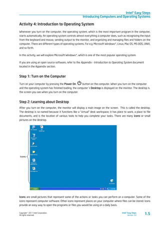 Copyright © 2011 Intel Corporation.
All rights reserved.
Intel® Easy Steps
Version 3.0
Intel® Easy Steps
Introducing Computers and Operating Systems
1.5
Activity 4: Introduction to Operating System
Whenever you turn on the computer, the operating system, which is the most important program in the computer,
starts automatically. An operating system controls almost everything a computer does, such as recognizing the input
from the keyboard and mouse, sending output to the monitor, and organizing and managing files and folders on the
computer. There are different types of operating systems. For e.g. Microsoft Windows*, Linux, Mac OS, MS-DOS, UNIX,
and so forth.
In this activity, we will explore Microsoft Windows*, which is one of the most popular operating system.
If you are using an open source software, refer to the Appendix - Introduction to Operating System document
located in the Appendix section.
Step 1: Turn on the Computer
Turn on your computer by pressing the Power On button on the computer. When you turn on the computer
and the operating system has finished loading, the computer´s Desktop is displayed on the monitor. The desktop is
the screen you see when you turn on the computer.
Step 2: Learning about Desktop
After you turn on the computer, the monitor will display a main image on the screen. This is called the desktop.
The desktop is so named because it functions like a “virtual” desk workspace; it has place to work, a place to file
documents, and is the location of various tools to help you complete your tasks. There are many icons or small
pictures on the desktop.
Icons are small pictures that represent some of the actions or tasks you can perform on a computer. Some of the
icons represent computer software. Other icons represent places on your computer where files can be stored. Icons
provide an easy way to open the programs or files you would be using on a daily basis.
 