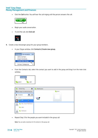 Intel® Easy Steps
Money Management and Finances
Copyright © 2011 Intel Corporation.
All rights reserved.
Intel® Easy Steps
Version 3.07.14
•	 Click the Call button. You will hear the call ringing until the person answers the call.
•	 Begin your audio conversation.
•	 To end the call, click End call.
4.	 Create a new messenger group for your group members.
•	 In your Skype window, click Contacts | Create new group.
•	 From the Contacts tab, select the contact you want to add in the group and drag it on the main chat
window.
•	 Repeat Step 3 for the people you want included in the group call.
Note: You can add a maximum of 24 contacts in the group call.
 