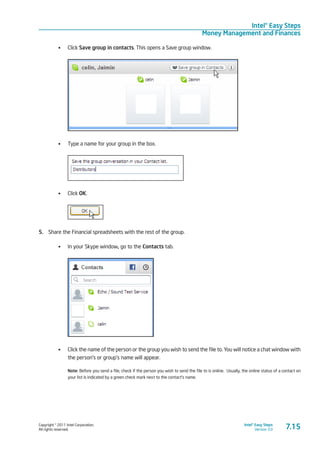 Copyright © 2011 Intel Corporation.
All rights reserved.
Intel® Easy Steps
Version 3.0
Intel® Easy Steps
Money Management and Finances
7.15
•	 Click Save group in contacts. This opens a Save group window.
•	 Type a name for your group in the box.
•	 Click OK.
5.	 Share the Financial spreadsheets with the rest of the group.
•	 In your Skype window, go to the Contacts tab.
•	 Click the name of the person or the group you wish to send the file to. You will notice a chat window with
the person’s or group’s name will appear.
Note: Before you send a file, check if the person you wish to send the file to is online. Usually, the online status of a contact on
your list is indicated by a green check mark next to the contact’s name.
 