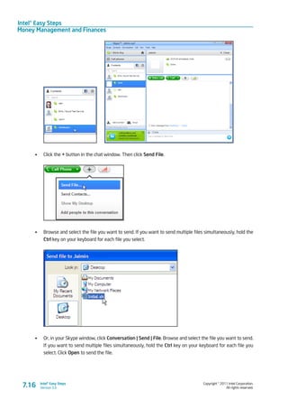 Intel® Easy Steps
Money Management and Finances
Copyright © 2011 Intel Corporation.
All rights reserved.
Intel® Easy Steps
Version 3.07.16
	
•	 Click the + button in the chat window. Then click Send File.
•	 Browse and select the file you want to send. If you want to send multiple files simultaneously, hold the
Ctrl key on your keyboard for each file you select.
•	 Or, in your Skype window, click Conversation | Send | File. Browse and select the file you want to send.
If you want to send multiple files simultaneously, hold the Ctrl key on your keyboard for each file you
select. Click Open to send the file.
 