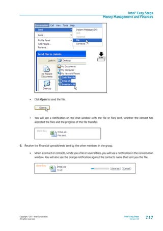Copyright © 2011 Intel Corporation.
All rights reserved.
Intel® Easy Steps
Version 3.0
Intel® Easy Steps
Money Management and Finances
7.17
•	 Click Open to send the file.
•	 You will see a notification on the chat window with the file or files sent, whether the contact has
accepted the files and the progress of the file transfer.
6.	 Receive the Financial spreadsheets sent by the other members in the group.
•	 When a contact or contacts, sends you a file or several files, you will see a notification in the conversation
window. You will also see the orange notification against the contact’s name that sent you the file.
 