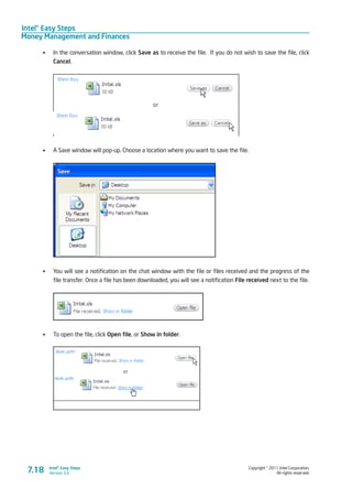Intel® Easy Steps
Money Management and Finances
Copyright © 2011 Intel Corporation.
All rights reserved.
Intel® Easy Steps
Version 3.07.18
•	 In the conversation window, click Save as to receive the file. If you do not wish to save the file, click
Cancel.
•	 A Save window will pop-up. Choose a location where you want to save the file.
•	 You will see a notification on the chat window with the file or files received and the progress of the
file transfer. Once a file has been downloaded, you will see a notification File received next to the file.
•	 To open the file, click Open file, or Show in folder.
 