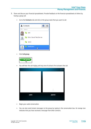 Copyright © 2011 Intel Corporation.
All rights reserved.
Intel® Easy Steps
Version 3.0
Intel® Easy Steps
Money Management and Finances
7.19
7.	 Share and discuss your financial spreadsheets. Provide feedback on the financial spreadsheets of others by
having a group call.
•	 Go to the Contacts tab and click on the group name that you want to call.
•	 Click Call group.
•	 You will hear the call ringing until any one of contacts first answers the call.
•	 Begin your audio conversation.
•	 You can also send instant messages to the group by typing in the conversation box. An orange icon
indicates that you have received a message from other contacts.
 