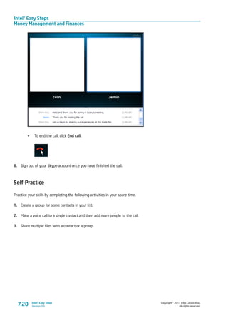 Intel® Easy Steps
Money Management and Finances
Copyright © 2011 Intel Corporation.
All rights reserved.
Intel® Easy Steps
Version 3.07.20
•	 To end the call, click End call.
8.	 Sign out of your Skype account once you have finished the call.
Self-Practice
Practice your skills by completing the following activities in your spare time.
1.	 Create a group for some contacts in your list.
2.	 Make a voice call to a single contact and then add more people to the call.
3.	 Share multiple files with a contact or a group.
 