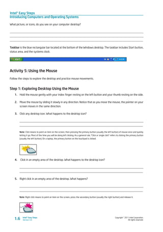 Intel® Easy Steps
Introducing Computers and Operating Systems
Copyright © 2011 Intel Corporation.
All rights reserved.
Intel® Easy Steps
Version 3.01.6
What picture, or icons, do you see on your computer desktop?
________________________________________________________________________________________________
________________________________________________________________________________________________
________________________________________________________________________________________________
Taskbar is the blue rectangular bar located at the bottom of the Windows desktop. The taskbar includes Start button,
status area, and the systems clock.
Activity 5: Using the Mouse
Follow the steps to explore the desktop and practice mouse movements.
Step 1: Exploring Desktop Using the Mouse
1.	 Hold the mouse gently with your index finger resting on the left button and your thumb resting on the side.
2.	 Move the mouse by sliding it slowly in any direction. Notice that as you move the mouse, the pointer on your
screen moves in the same direction.
3.	 Click any desktop icon. What happens to the desktop icon?
_________________________________________________________________________________________
_________________________________________________________________________________________
Note: Click means to point an item on the screen, then pressing the primary button (usually the left button) of mouse once and quickly
letting it go. Most of the time you will be doing left clicking. As a general rule, “Click or single click” refers to clicking the primary button
(usually the left button). On a laptop, the primary button on the touchpad is clicked.
4.	 Click in an empty area of the desktop. What happens to the desktop icon?
_________________________________________________________________________________________
_________________________________________________________________________________________
5.	 Right click in an empty area of the desktop. What happens?
_________________________________________________________________________________________
_________________________________________________________________________________________
Note: Right click means to point an item on the screen, press the secondary button (usually the right button) and release it.
 