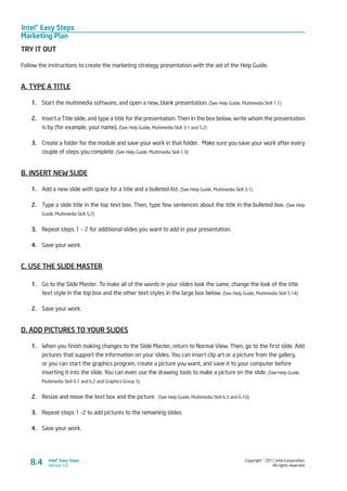 Intel® Easy Steps
Marketing Plan
Copyright © 2011 Intel Corporation.
All rights reserved.
Intel® Easy Steps
Version 3.08.4
TRY IT OUT
Follow the instructions to create the marketing strategy presentation with the aid of the Help Guide.
A. TYPE A TITLE
1.	 Start the multimedia software, and open a new, blank presentation. (See Help Guide, Multimedia Skill 1.1)
2.	 Insert a Title slide, and type a title for the presentation. Then in the box below, write whom the presentation
is by (for example, your name). (See Help Guide, Multimedia Skill 3.1 and 5.2)
3.	 Create a folder for the module and save your work in that folder. Make sure you save your work after every
couple of steps you complete. (See Help Guide, Multimedia Skill 1.9)
B. INSERT NEW SLIDE
1.	 Add a new slide with space for a title and a bulleted list. (See Help Guide, Multimedia Skill 3.1)
2.	 Type a slide title in the top text box. Then, type few sentences about the title in the bulleted box. (See Help
Guide, Multimedia Skill 5.2)
3.	 Repeat steps 1 – 2 for additional slides you want to add in your presentation.
4.	 Save your work.
C. USE THE SLIDE MASTER
1.	 Go to the Slide Master. To make all of the words in your slides look the same, change the look of the title
text style in the top box and the other text styles in the large box below. (See Help Guide, Multimedia Skill 5.14)
2.	 Save your work.
D. ADD PICTURES TO YOUR SLIDES
1.	 When you finish making changes to the Slide Master, return to Normal View. Then, go to the first slide. Add
pictures that support the information on your slides. You can insert clip art or a picture from the gallery,
or you can start the graphics program, create a picture you want, and save it to your computer before
inserting it into the slide. You can even use the drawing tools to make a picture on the slide. (See Help Guide,
Multimedia Skill 6.1 and 6.2 and Graphics Group 5)
2.	 Resize and move the text box and the picture. (See Help Guide, Multimedia Skill 6.3 and 6.10)
3.	 Repeat steps 1 -2 to add pictures to the remaining slides.
4.	 Save your work.
 
