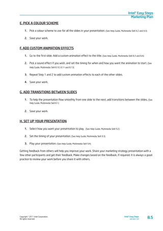 Copyright © 2011 Intel Corporation.
All rights reserved.
Intel® Easy Steps
Version 3.0
Intel® Easy Steps
Marketing Plan
8.5
E. PICK A COLOUR SCHEME
1.	 Pick a colour scheme to use for all the slides in your presentation. (See Help Guide, Multimedia Skill 4.2 and 4.3)
2.	 Save your work.
F. ADD CUSTOM ANIMATION EFFECTS
1.	 Go to the first slide. Add a custom animation effect to the title. (See Help Guide, Multimedia Skill 8.3 and 8.4)
2.	 Pick a sound effect if you wish, and set the timing for when and how you want the animation to start. (See
Help Guide, Multimedia Skill 8.10, 8.11 and 8.13)
3.	 Repeat Step 1 and 2 to add custom animation effects to each of the other slides.
4.	 Save your work.
G. ADD TRANSITIONS BETWEEN SLIDES
1.	 To help the presentation flow smoothly from one slide to the next, add transitions between the slides. (See
Help Guide, Multimedia Skill 8.1)
2.	 Save your work.
H. SET UP YOUR PRESENTATION
1.	 Select how you want your presentation to play. (See Help Guide, Multimedia Skill 9.2)
2.	 Set the timing of your presentation. (See Help Guide, Multimedia Skill 9.3)
3.	 Play your presentation. (See Help Guide, Multimedia Skill 9.4)
Getting feedback from others will help you improve your work. Share your marketing strategy presentation with a
few other participants and get their feedback. Make changes based on the feedback, if required. It is always a good
practice to review your work before you share it with others.
 