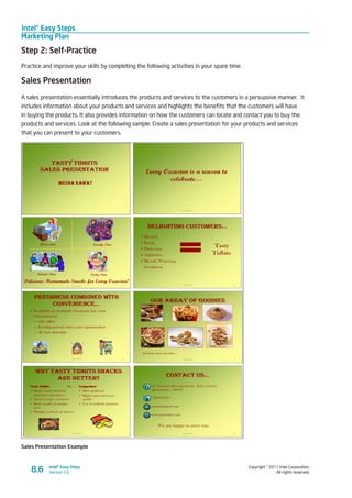 Intel® Easy Steps
Marketing Plan
Copyright © 2011 Intel Corporation.
All rights reserved.
Intel® Easy Steps
Version 3.08.6
Step 2: Self-Practice
Practice and improve your skills by completing the following activities in your spare time.
Sales Presentation
A sales presentation essentially introduces the products and services to the customers in a persuasive manner. It
includes information about your products and services and highlights the benefits that the customers will have
in buying the products. It also provides information on how the customers can locate and contact you to buy the
products and services. Look at the following sample. Create a sales presentation for your products and services
that you can present to your customers.
Sales Presentation Example
 