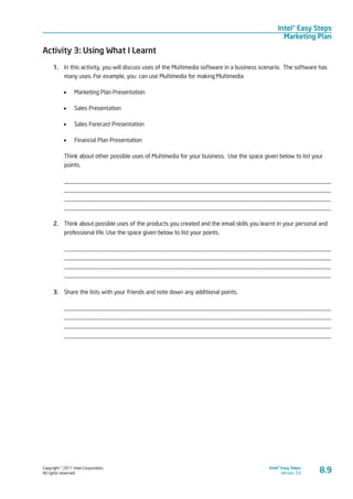 Copyright © 2011 Intel Corporation.
All rights reserved.
Intel® Easy Steps
Version 3.0
Intel® Easy Steps
Marketing Plan
8.9
Activity 3: Using What I Learnt
1.	 In this activity, you will discuss uses of the Multimedia software in a business scenario. The software has
many uses. For example, you can use Multimedia for making Multimedia
•	 Marketing Plan Presentation
•	 Sales Presentation
•	 Sales Forecast Presentation
•	 Financial Plan Presentation
Think about other possible uses of Multimedia for your business. Use the space given below to list your
points.
_________________________________________________________________________________________
_________________________________________________________________________________________
_________________________________________________________________________________________
_________________________________________________________________________________________
2.	 Think about possible uses of the products you created and the email skills you learnt in your personal and
professional life. Use the space given below to list your points.
_________________________________________________________________________________________
_________________________________________________________________________________________
_________________________________________________________________________________________
_________________________________________________________________________________________
3.	 Share the lists with your friends and note down any additional points.
_________________________________________________________________________________________
_________________________________________________________________________________________
_________________________________________________________________________________________
_________________________________________________________________________________________
 