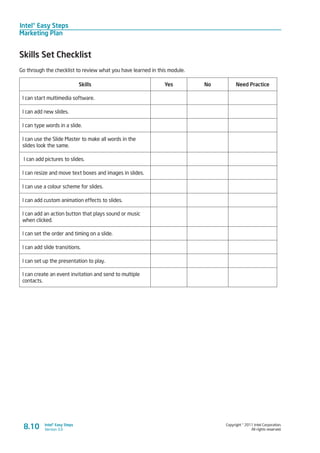 Intel® Easy Steps
Marketing Plan
Copyright © 2011 Intel Corporation.
All rights reserved.
Intel® Easy Steps
Version 3.08.10
Skills Set Checklist
Go through the checklist to review what you have learned in this module.
Skills Yes No Need Practice
I can start multimedia software.
I can add new slides.
I can type words in a slide.
I can use the Slide Master to make all words in the
slides look the same.
I can add pictures to slides.
I can resize and move text boxes and images in slides.
I can use a colour scheme for slides.
I can add custom animation effects to slides.
I can add an action button that plays sound or music
when clicked.
I can set the order and timing on a slide.
I can add slide transitions.
I can set up the presentation to play.
I can create an event invitation and send to multiple
contacts.
 