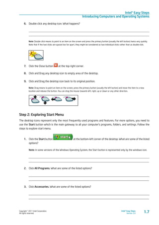 Copyright © 2011 Intel Corporation.
All rights reserved.
Intel® Easy Steps
Version 3.0
Intel® Easy Steps
Introducing Computers and Operating Systems
1.7
6.	 Double click any desktop icon. What happens?
_________________________________________________________________________________________
_________________________________________________________________________________________
Note: Double click means to point to an item on the screen and press the primary button (usually the left button) twice very quickly.
Note that if the two clicks are spaced too far apart, they might be considered as two individual clicks rather than as double-click.
7.	 Click the Close button at the top right corner.
8.	 Click and Drag any desktop icon to empty area of the desktop.
9.	 Click and Drag the desktop icon back to its original position.
Note: Drag means to point an item on the screen, press the primary button (usually the left button) and move the item to a new
location and release the button. You can drag the mouse towards left, right, up or down or any other direction.
	
Step 2: Exploring Start Menu
The desktop icons represent only the most frequently used programs and features. For more options, you need to
use the Start button which is the main gateway to all your computer’s programs, folders, and settings. Follow the
steps to explore start menu.
1.	 Click the Start button at the bottom-left corner of the desktop. What are some of the listed
options?
Note: In some versions of the Windows Operating System, the Start button is represented only by the windows icon.
_________________________________________________________________________________________
_________________________________________________________________________________________
2.	 Click All Programs. What are some of the listed options?
_________________________________________________________________________________________
_________________________________________________________________________________________
3.	 Click Accessories. What are some of the listed options?
_________________________________________________________________________________________
_________________________________________________________________________________________
 
