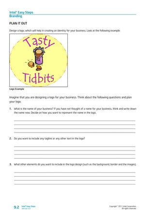 Intel® Easy Steps
Branding
Copyright © 2011 Intel Corporation.
All rights reserved.
Intel® Easy Steps
Version 3.0
PLAN IT OUT
Design a logo, which will help in creating an identity for your business. Look at the following example:
Logo Example
Imagine that you are designing a logo for your business. Think about the following questions and plan
your logo.
1.	 What is the name of your business? If you have not thought of a name for your business, think and write down
the name now. Decide on how you want to represent the name in the logo.
____________________________________________________________________________________________
____________________________________________________________________________________________
____________________________________________________________________________________________
____________________________________________________________________________________________
2.	 Do you want to include any tagline or any other text in the logo?
____________________________________________________________________________________________
____________________________________________________________________________________________
____________________________________________________________________________________________
____________________________________________________________________________________________
3.	 What other elements do you want to include in the logo design (such as the background, border and the images).
____________________________________________________________________________________________
____________________________________________________________________________________________
____________________________________________________________________________________________
____________________________________________________________________________________________
9.2
 