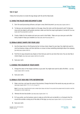 Copyright © 2011 Intel Corporation.
All rights reserved.
Intel® Easy Steps
Version 3.0
Intel® Easy Steps
Branding
TRY IT OUT
Follow the instructions to create the logo design with the aid the Help Guide.
A. SHOW THE RULER AND DOCUMENT’S GRID
1.	 Start the word processing software, and open a new, blank document. (See Help Guide, Graphics Skill 4.1)
2.	 To help you size and position objects on the page, show the rulers and the document’s grid. To help you
move and size objects with greater precision, make sure that the snap to grid option is turned off. (See Help
Guide, Word Processing Skill 6.2 and 6.3)
3.	 Create a folder for the module and save your work in that folder. Make sure you save your work after
every couple of steps you complete. (See Help Guide, Word Processing Skill 1.7)
B. DRAW A BASIC SHAPE FOR YOUR LOGO
1.	 Use the shape tools on the Drawing tool bar to draw a basic shape for your logo. You might also want to
start by drawing a shape, and then add lines or arrows to show something meaningful about the com­pany.
(See Help Guide, Graphics Skill 4.5)
2.	 Feel free to copy and paste any shapes or lines that you want to use more than once. You can also flip or
rotate shapes. (See Help Guide, Graphics Skill 8.4, 8.5 and 8.6)
3.	 Save your work.
C. CHANGE THE COLOUR OF YOUR SHAPE
1.	 Change the colour of the shapes and lines as you wish. You might even want to add a fill effect. (See Help
Guide, Graphics Skill 6.7 and 6.8)
2.	 Save your work.
D. DRAW A TEXT BOX AND TYPE INFORMATION
1.	 Make a text box, and type the name of the business. Change the look of the words any way you wish. (See
Help Guide, Graphics Skill 7.1, 7.2, 7.3, 7.4, 7.6 and 7.7)
Note: For your logo, it would be best to pick a simple style, shape, and colour for any words since people need to be able to read the
information at a much smaller size.
2.	 Remove the text box border. (See Help Guide, Graphics Skill 7.13)
3.	 Or if you prefer, use the business name to make an artful title such as WordArt or a Fontwork that fits
around the outside or along one of the sides of the logo. (See Help Guide, Graphics Skill 9.1, 9.2, 9.3, 9.4 and 9.5)
4.	 Save your work.
9.3
 