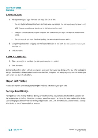 Intel® Easy Steps
Branding
Copyright © 2011 Intel Corporation.
All rights reserved.
Intel® Easy Steps
Version 3.09.4
E. ADD A PICTURE
1.	 Add a picture to your logo. There are two ways you can do this:
	 You can start graphics paint software and make your own picture. (See Help Guide, Graphics Skill Group 1 and 2)
NOTE: This group name will change depending on the Help Guide version being used.
	 Save your finished painting on your computer and insert it into your logo. (See Help Guide, Word Processing
Skill 5.2)
	 You can add a picture from the clip art gallery. (See Help Guide, Word Processing Skill 5.1)
2.	 Change the pictures’ text wrapping and then size and move it as you wish. (See Help Guide, Word Processing Skill
5.4, 5.5 and 5.6 )
3.	 Save your work.
F. TAKE A SCREENSHOT
1.	 Take a screenshot of your logo. (See Help Guide, Graphics Skill 3.14 and 3.17)
2.	 Save your work.
Getting feedback from others will help you improve your work. Share your logo design with a few other participants
and get their feedback. Make changes based on the feedback, if required. It is always a good practice to review your
work before you share it with others.
Step 2: Self-Practice
Practice and improve your skills by completing the following activities in your spare time.
Package Label Design
Having a brand helps in using the brand identity across all marketing and promotional material that is created for
the business. One of the first things that a customer sees of the product or the service is the package label design.
Good packaging establishes the brand identity and generates sales. Look at the following sample. Create a package
label design for one of your products or services.
 