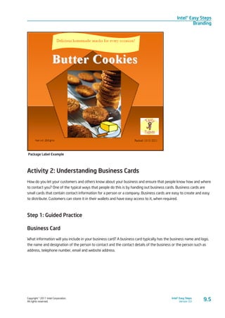 Copyright © 2011 Intel Corporation.
All rights reserved.
Intel® Easy Steps
Version 3.0
Intel® Easy Steps
Branding
9.5
Package Label Example
Activity 2: Understanding Business Cards
How do you let your customers and others know about your business and ensure that people know how and where
to contact you? One of the typical ways that people do this is by handing out business cards. Business cards are
small cards that contain contact information for a person or a company. Business cards are easy to create and easy
to distribute. Customers can store it in their wallets and have easy access to it, when required.
Step 1: Guided Practice
Business Card
What information will you include in your business card? A business card typically has the business name and logo,
the name and designation of the person to contact and the contact details of the business or the person such as
address, telephone number, email and website address.
 